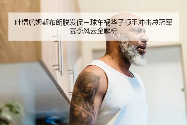 吐槽詹姆斯布朗脱发侃三球车祸华子顺手冲击总冠军赛季风云全解析