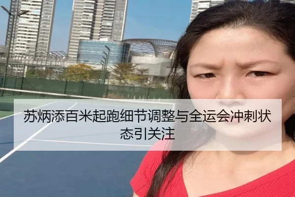 苏炳添百米起跑细节调整与全运会冲刺状态引关注