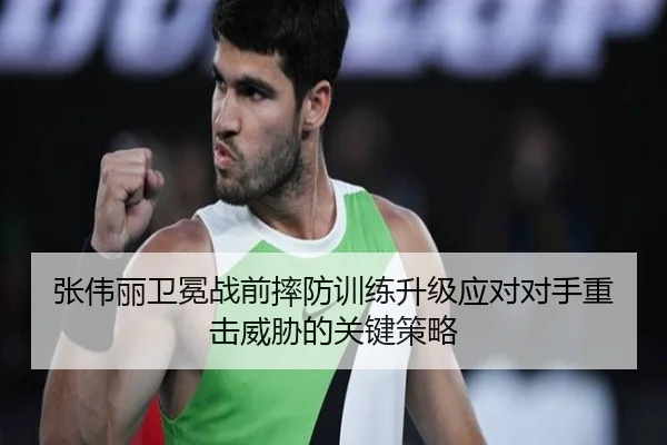 张伟丽卫冕战前摔防训练升级应对对手重击威胁的关键策略
